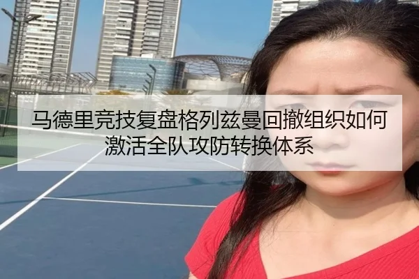 马德里竞技复盘格列兹曼回撤组织如何激活全队攻防转换体系